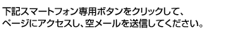 下記スマートフォン専用ボタンをクリックして、ページにアクセスし、空メールを送信してください。