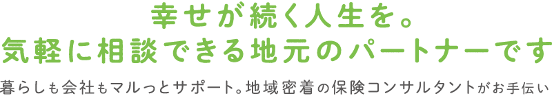 幸せが続く人生を。気軽に相談できる地元のパートナーです。暮らしも会社もマルっとサポート。地域密着の保険コンサルタントがお手伝い。